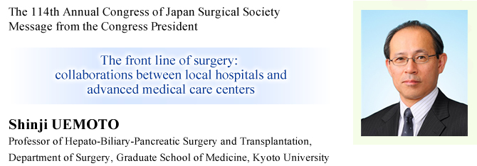 Message from the Congress President
The 114th Annual Congress of Japan Surgical Society
The front line of surgery: collaborations between local hospitals and advanced medical care centers
Shinji UEMOTO (Professor of Hepato-Biliary-Pancreatic Surgery and Transplantation, Department of Surgery, Graduate School of Medicine, Kyoto University), President of the 114th Annual Congress of Japan Surgical Society

