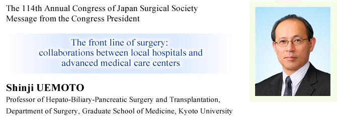 Message from the Congress President
The 114th Annual Congress of Japan Surgical Society
The front line of surgery: collaborations between local hospitals and advanced medical care centers
Shinji UEMOTO (Professor of Hepato-Biliary-Pancreatic Surgery and Transplantation, Department of Surgery, Graduate School of Medicine, Kyoto University), President of the 114th Annual Congress of Japan Surgical Society
